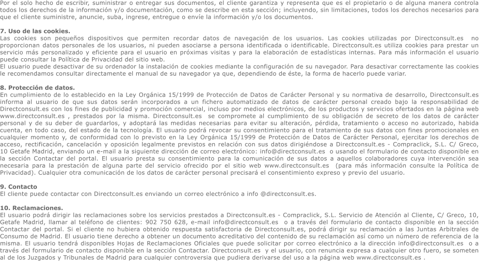 Por el solo hecho de escribir, suministrar o entregar sus documentos, el cliente garantiza y representa que es el propietario o de alguna manera controla todos los derechos de la informacin y/o documentacin, como se describe en esta seccin; incluyendo, sin limitaciones, todos los derechos necesarios para que el cliente suministre, anuncie, suba, ingrese, entregue o enve la informacin y/o los documentos.   7. Uso de las cookies.  Las cookies son pequeos dispositivos que permiten recordar datos de navegacin de los usuarios. Las cookies utilizadas por Directconsult.es  no proporcionan datos personales de los usuarios, ni pueden asociarse a persona identificada o identificable. Directconsult.es utiliza cookies para prestar un servicio ms personalizado y eficiente para el usuario en prximas visitas y para la elaboracin de estadsticas internas. Para ms informacin el usuario puede consultar la Poltica de Privacidad del sitio web. El usuario puede desactivar de su ordenador la instalacin de cookies mediante la configuracin de su navegador. Para desactivar correctamente las cookies le recomendamos consultar directamente el manual de su navegador ya que, dependiendo de ste, la forma de hacerlo puede variar.  8. Proteccin de datos.  En cumplimiento de lo establecido en la Ley Orgnica 15/1999 de Proteccin de Datos de Carcter Personal y su normativa de desarrollo, Directconsult.es informa al usuario de que sus datos sern incorporados a un fichero automatizado de datos de carcter personal creado bajo la responsabilidad de Directconsult.es con los fines de publicidad y promocin comercial, incluso por medios electrnicos, de los productos y servicios ofertados en la pgina web www.directconsult.es , prestados por la misma. Directconsult.es  se compromete al cumplimiento de su obligacin de secreto de los datos de carcter personal y de su deber de guardarlos, y adoptar las medidas necesarias para evitar su alteracin, prdida, tratamiento o acceso no autorizado, habida cuenta, en todo caso, del estado de la tecnologa. El usuario podr revocar su consentimiento para el tratamiento de sus datos con fines promocionales en cualquier momento y, de conformidad con lo previsto en la Ley Orgnica 15/1999 de Proteccin de Datos de Carcter Personal, ejercitar los derechos de acceso, rectificacin, cancelacin y oposicin legalmente previstos en relacin con sus datos dirigindose a Directconsult.es - Compraclick, S.L. C/ Greco, 10 Getafe Madrid, enviando un e-mail a la siguiente direccin de correo electrnico: info@directconsult.es  o usando el formulario de contacto disponible en la seccin Contactar del portal. El usuario presta su consentimiento para la comunicacin de sus datos a aquellos colaboradores cuya intervencin sea necesaria para la prestacin de alguna parte del servicio ofrecido por el sitio web www.directconsult.es  (para ms informacin consulte la Poltica de Privacidad). Cualquier otra comunicacin de los datos de carcter personal precisar el consentimiento expreso y previo del usuario.  9. Contacto El cliente puede contactar con Directconsult.es enviando un correo electrnico a info @directconsult.es.   10. Reclamaciones.  El usuario podr dirigir las reclamaciones sobre los servicios prestados a Directconsult.es - Compraclick, S.L. Servicio de Atencin al Cliente, C/ Greco, 10, Getafe Madrid, llamar al telfono de clientes: 902 750 628, e-mail info@directconsult.es  o a travs del formulario de contacto disponible en la seccin Contactar del portal. Si el cliente no hubiera obtenido respuesta satisfactoria de Directconsult.es, podr dirigir su reclamacin a las Juntas Arbitrales de Consumo de Madrid. El usuario tiene derecho a obtener un documento acreditativo del contenido de su reclamacin as como un nmero de referencia de la misma. El usuario tendr disponibles Hojas de Reclamaciones Oficiales que puede solicitar por correo electrnico a la direccin info@directconsult.es  o a travs del formulario de contacto disponible en la seccin Contactar. Directconsult.es  y el usuario, con renuncia expresa a cualquier otro fuero, se someten al de los Juzgados y Tribunales de Madrid para cualquier controversia que pudiera derivarse del uso a la pgina web www.directconsult.es .